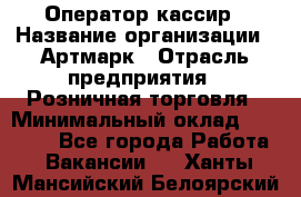 Оператор-кассир › Название организации ­ Артмарк › Отрасль предприятия ­ Розничная торговля › Минимальный оклад ­ 20 000 - Все города Работа » Вакансии   . Ханты-Мансийский,Белоярский г.